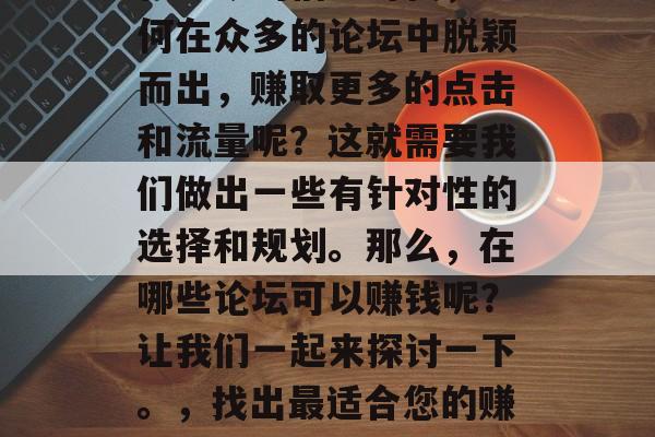 在当今的信息时代,如何在众多的论坛中脱颖而出,赚取更多的点击和流量呢?这就需要我们做出一些有针对性的选择和规划。那么,在哪些论坛可以赚钱呢?让我们一起来探讨一下。,找出最适合您的赚钱论坛 在当今的信息时代,如何在众多的论坛中脱颖而出,赚取更多的点击和流量呢?这就需要我们做出一些有针对性的选择和规划。那么,在哪些论坛可以赚钱呢?让我们一起来探讨一下。,找出最适合您的赚钱论坛