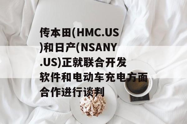 传本田(HMC.US)和日产(NSANY.US)正就联合开发软件和电动车充电方面合作进行谈判 传本田(HMC.US)和日产(NSANY.US)正就联合开发软件和电动车充电方面合作进行谈判