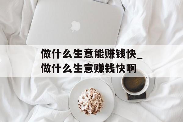 做什么生意能赚钱快_做什么生意赚钱快啊 做什么生意能赚钱快_做什么生意赚钱快啊