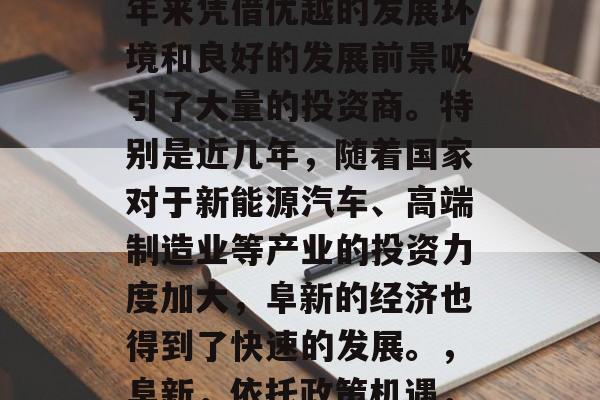 阜新作为一座位于中国东北部的新兴城市，近年来凭借优越的发展环境和良好的发展前景吸引了大量的投资商。特别是近几年，随着国家对于新能源汽车、高端制造业等产业的投资力度加大，阜新的经济也得到了快速的发展。，阜新，依托政策机遇，积极发展新能源汽车产业