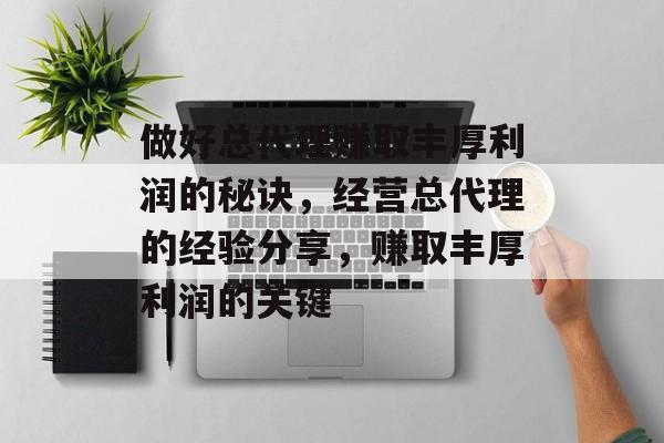 做好总代理赚取丰厚利润的秘诀，经营总代理的经验分享，赚取丰厚利润的关键