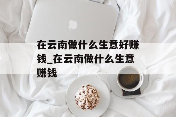 在云南做什么生意好赚钱_在云南做什么生意赚钱 在云南做什么生意好赚钱_在云南做什么生意赚钱