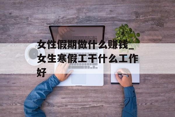 女性假期做什么赚钱_女生寒假工干什么工作好 女性假期做什么赚钱_女生寒假工干什么工作好