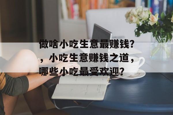 做啥小吃生意最赚钱？，小吃生意赚钱之道，哪些小吃最受欢迎？