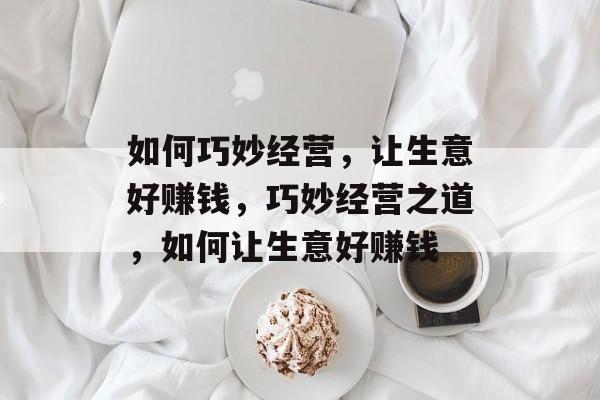 如何巧妙经营,让生意好赚钱,巧妙经营之道,如何让生意好赚钱 如何巧妙经营,让生意好赚钱,巧妙经营之道,如何让生意好赚钱