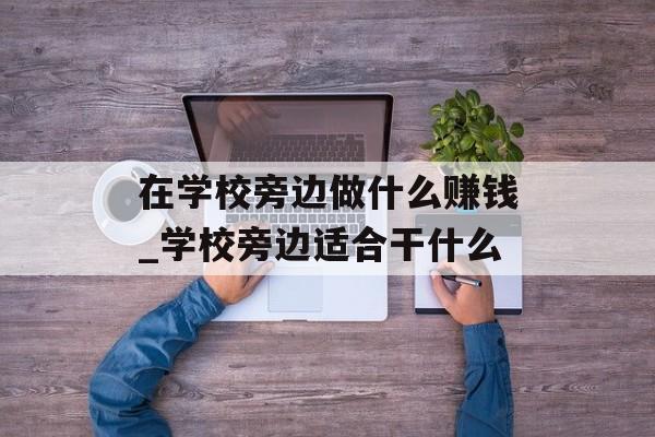 在学校旁边做什么赚钱_学校旁边适合干什么