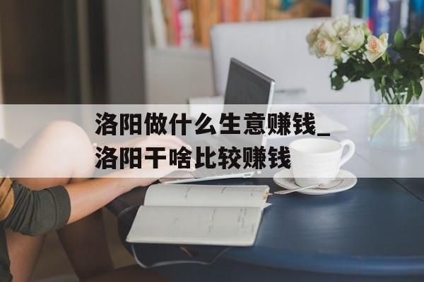洛阳做什么生意赚钱_洛阳干啥比较赚钱