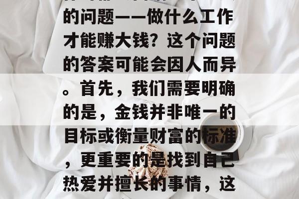 做些什么工作才能赚大钱?在这个竞争激烈的时代,很多人在寻找工作时都会面临一个重大的问题——做什么工作才能赚大钱?这个问题的答案可能会因人而异。首先,我们需要明确的是,金钱并非唯一的目标或衡量财富的标准,更重要的是找到自己热爱并擅长的事情,这样才能实现长久的幸福和满足感。,实现财富自由,找到适合自己的赚钱之道 做些什么工作才能赚大钱?在这个竞争激烈的时代,很多人在寻找工作时都会面临一个重大的问题——做什么工作才能赚大钱?这个问题的答案可能会因人而异。首先,我们需要明确的是,金钱并非唯一的目标或衡量财富的标准,更重要的是找到自己热爱并擅长的事情,这样才能实现长久的幸福和满足感。,实现财富自由,找到适合自己的赚钱之道
