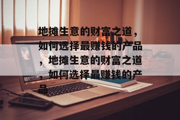 地摊生意的财富之道,如何选择最赚钱的产品,地摊生意的财富之道,如何选择最赚钱的产品 地摊生意的财富之道,如何选择最赚钱的产品,地摊生意的财富之道,如何选择最赚钱的产品