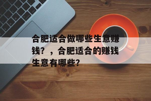 合肥适合做哪些生意赚钱?,合肥适合的赚钱生意有哪些? 合肥适合做哪些生意赚钱?,合肥适合的赚钱生意有哪些?