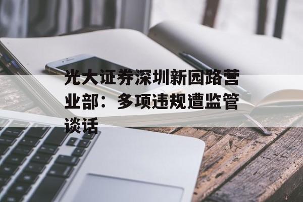 光大证券深圳新园路营业部:多项违规遭监管谈话 光大证券深圳新园路营业部:多项违规遭监管谈话