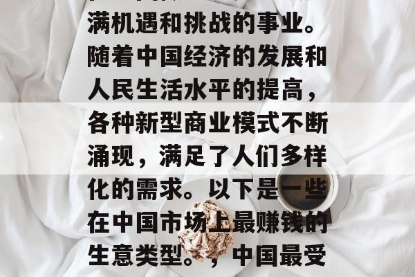 在中国做生意是一项充满机遇和挑战的事业。随着中国经济的发展和人民生活水平的提高,各种新型商业模式不断涌现,满足了人们多样化的需求。以下是一些在中国市场上最赚钱的生意类型。,中国最受欢迎的赚钱生意类型 在中国做生意是一项充满机遇和挑战的事业。随着中国经济的发展和人民生活水平的提高,各种新型商业模式不断涌现,满足了人们多样化的需求。以下是一些在中国市场上最赚钱的生意类型。,中国最受欢迎的赚钱生意类型