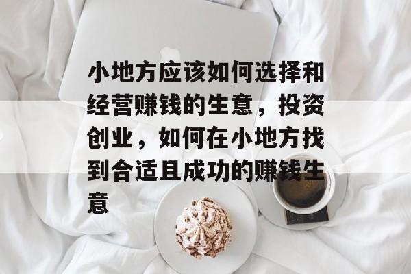 小地方应该如何选择和经营赚钱的生意,投资创业,如何在小地方找到合适且成功的赚钱生意 小地方应该如何选择和经营赚钱的生意,投资创业,如何在小地方找到合适且成功的赚钱生意
