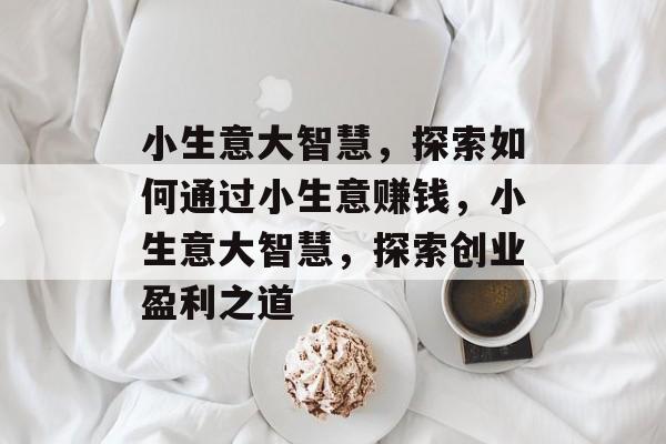 小生意大智慧,探索如何通过小生意赚钱,小生意大智慧,探索创业盈利之道 小生意大智慧,探索如何通过小生意赚钱,小生意大智慧,探索创业盈利之道