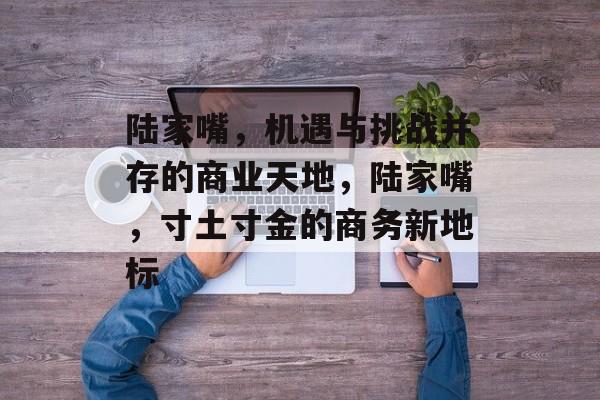 陆家嘴,机遇与挑战并存的商业天地,陆家嘴,寸土寸金的商务新地标 陆家嘴,机遇与挑战并存的商业天地,陆家嘴,寸土寸金的商务新地标