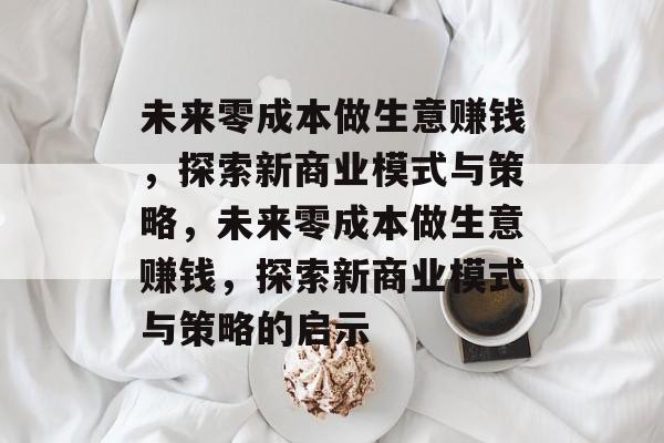 未来零成本做生意赚钱,探索新商业模式与策略,未来零成本做生意赚钱,探索新商业模式与策略的启示 未来零成本做生意赚钱,探索新商业模式与策略,未来零成本做生意赚钱,探索新商业模式与策略的启示