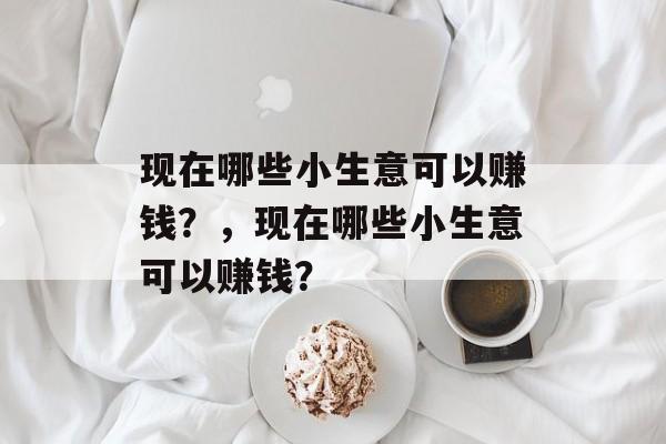 现在哪些小生意可以赚钱?,现在哪些小生意可以赚钱? 现在哪些小生意可以赚钱?,现在哪些小生意可以赚钱?