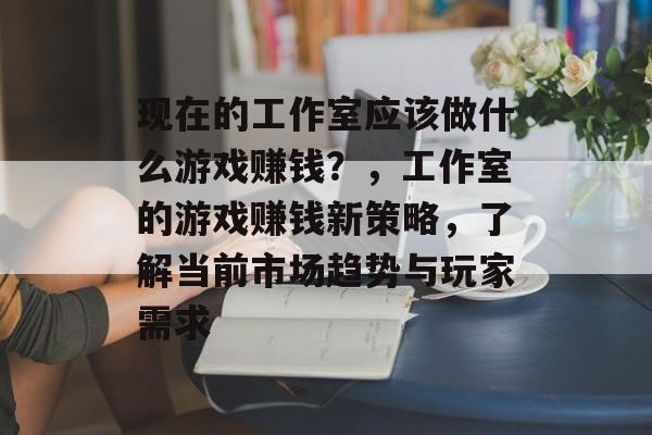 现在的工作室应该做什么游戏赚钱？，工作室的游戏赚钱新策略，了解当前市场趋势与玩家需求