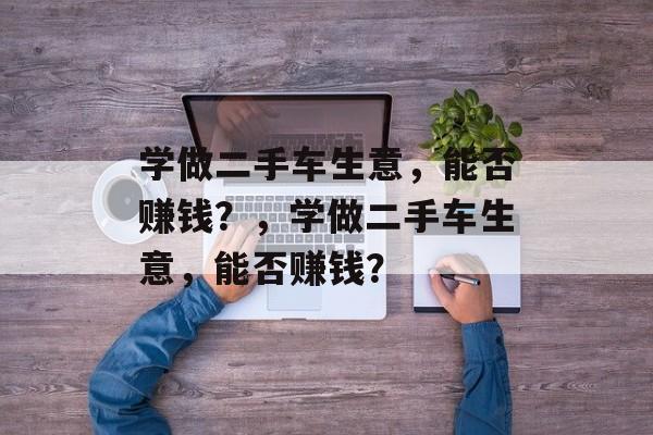 学做二手车生意，能否赚钱？，学做二手车生意，能否赚钱？