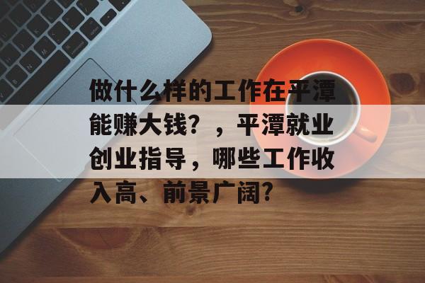 做什么样的工作在平潭能赚大钱?,平潭就业创业指导,哪些工作收入高、前景广阔? 做什么样的工作在平潭能赚大钱?,平潭就业创业指导,哪些工作收入高、前景广阔?
