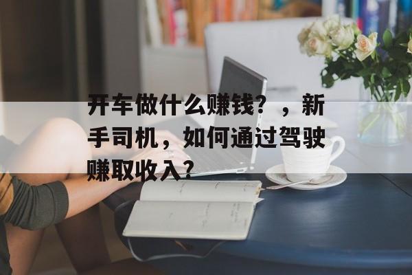 开车做什么赚钱?,新手司机,如何通过驾驶赚取收入? 开车做什么赚钱?,新手司机,如何通过驾驶赚取收入?