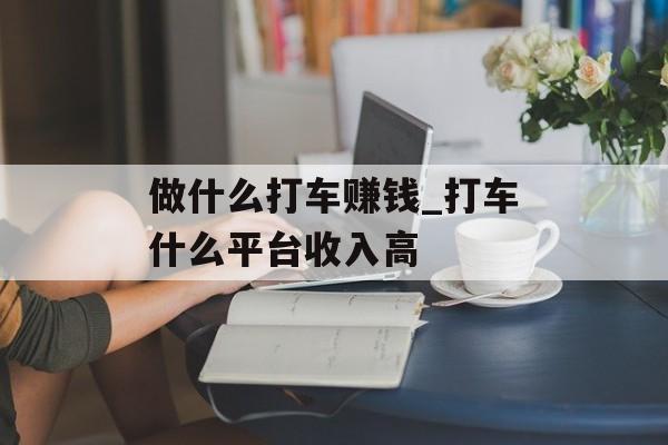 做什么打车赚钱_打车什么平台收入高 做什么打车赚钱_打车什么平台收入高