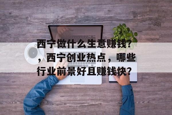 西宁做什么生意赚钱？，西宁创业热点，哪些行业前景好且赚钱快？