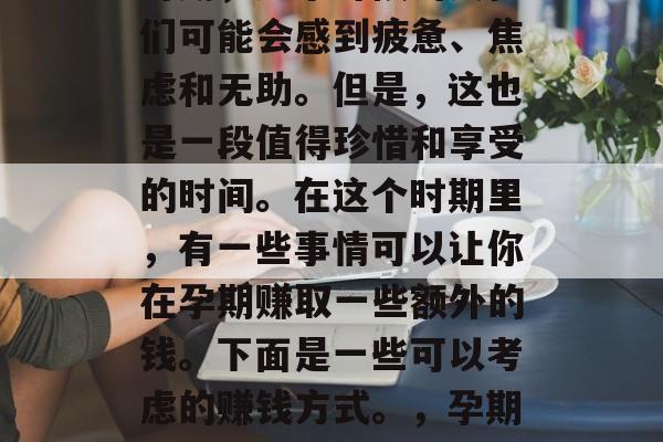 孕期确实是一个特殊的时期，这个时候的女性们可能会感到疲惫、焦虑和无助。但是，这也是一段值得珍惜和享受的时间。在这个时期里，有一些事情可以让你在孕期赚取一些额外的钱。下面是一些可以考虑的赚钱方式。，孕期赚钱指南，新手妈妈的全攻略