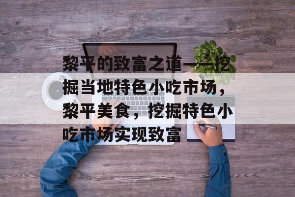 黎平的致富之道——挖掘当地特色小吃市场,黎平美食,挖掘特色小吃市场实现致富 黎平的致富之道——挖掘当地特色小吃市场,黎平美食,挖掘特色小吃市场实现致富