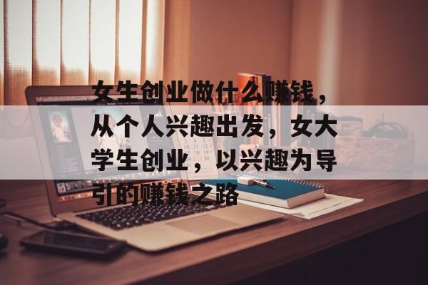 女生创业做什么赚钱，从个人兴趣出发，女大学生创业，以兴趣为导引的赚钱之路
