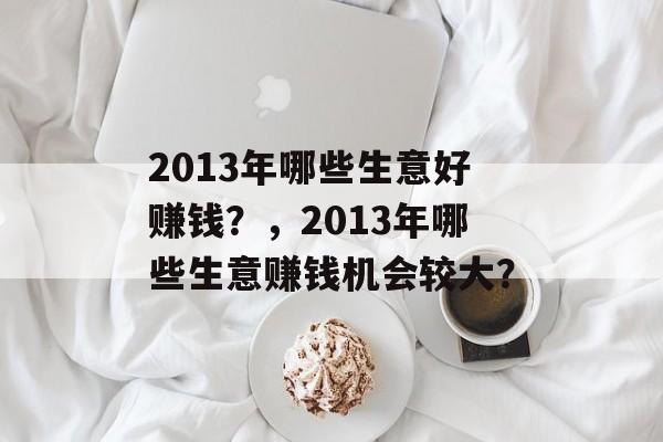 2013年哪些生意好赚钱?,2013年哪些生意赚钱机会较大? 2013年哪些生意好赚钱?,2013年哪些生意赚钱机会较大?