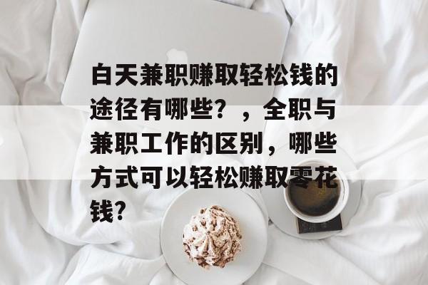 白天兼职赚取轻松钱的途径有哪些?,全职与兼职工作的区别,哪些方式可以轻松赚取零花钱? 白天兼职赚取轻松钱的途径有哪些?,全职与兼职工作的区别,哪些方式可以轻松赚取零花钱?