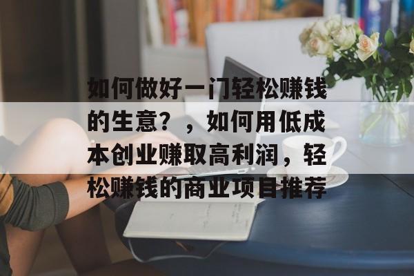 如何做好一门轻松赚钱的生意？，如何用低成本创业赚取高利润，轻松赚钱的商业项目推荐