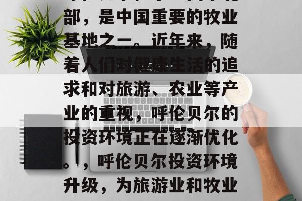 呼伦贝尔位于中国东北部，是中国重要的牧业基地之一。近年来，随着人们对健康生活的追求和对旅游、农业等产业的重视，呼伦贝尔的投资环境正在逐渐优化。，呼伦贝尔投资环境升级，为旅游业和牧业注入新活力