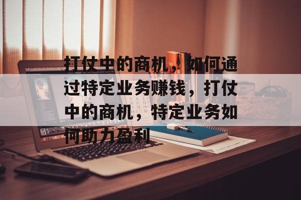 打仗中的商机，如何通过特定业务赚钱，打仗中的商机，特定业务如何助力盈利