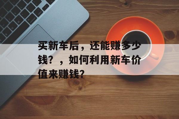 买新车后，还能赚多少钱？，如何利用新车价值来赚钱？