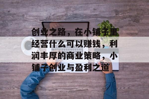 创业之路，在小铺子里经营什么可以赚钱，利润丰厚的商业策略，小铺子创业与盈利之道