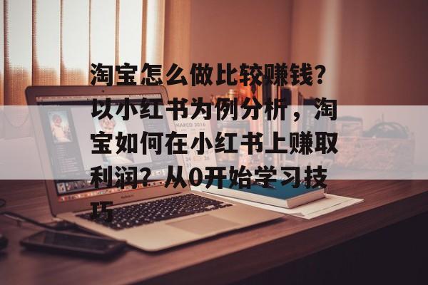 淘宝怎么做比较赚钱？以小红书为例分析，淘宝如何在小红书上赚取利润？从0开始学习技巧