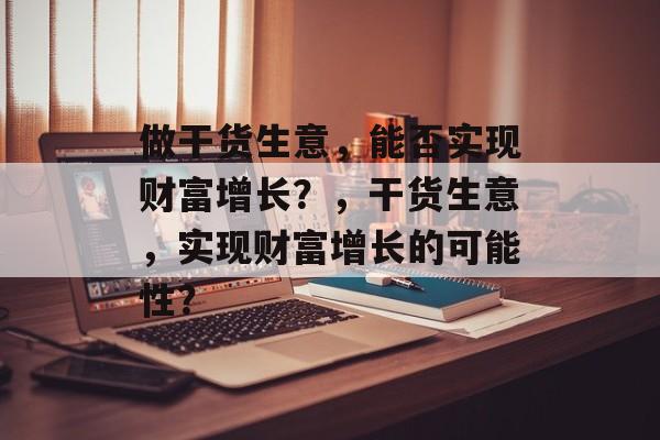做干货生意,能否实现财富增长?,干货生意,实现财富增长的可能性? 做干货生意,能否实现财富增长?,干货生意,实现财富增长的可能性?