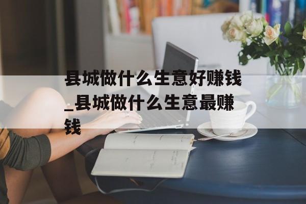 县城做什么生意好赚钱_县城做什么生意最赚钱 县城做什么生意好赚钱_县城做什么生意最赚钱