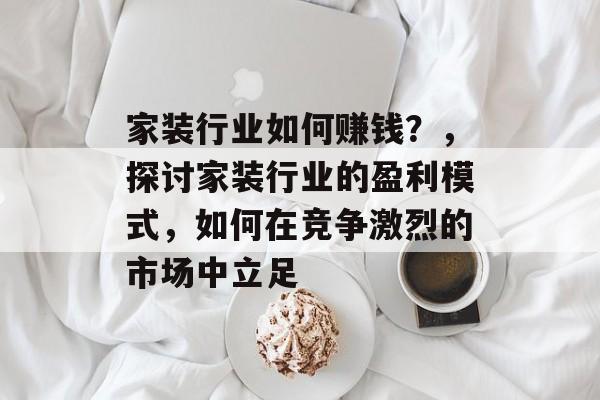 家装行业如何赚钱?,探讨家装行业的盈利模式,如何在竞争激烈的市场中立足 家装行业如何赚钱?,探讨家装行业的盈利模式,如何在竞争激烈的市场中立足