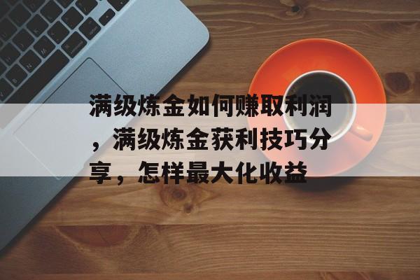 满级炼金如何赚取利润,满级炼金获利技巧分享,怎样最大化收益 满级炼金如何赚取利润,满级炼金获利技巧分享,怎样最大化收益