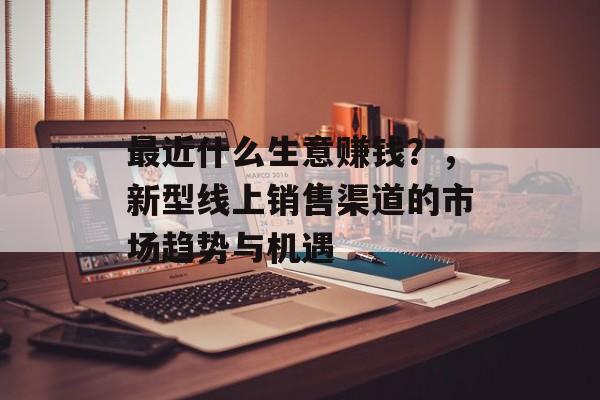 最近什么生意赚钱?,新型线上销售渠道的市场趋势与机遇 最近什么生意赚钱?,新型线上销售渠道的市场趋势与机遇