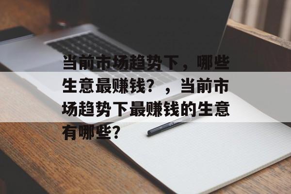当前市场趋势下，哪些生意最赚钱？，当前市场趋势下最赚钱的生意有哪些？