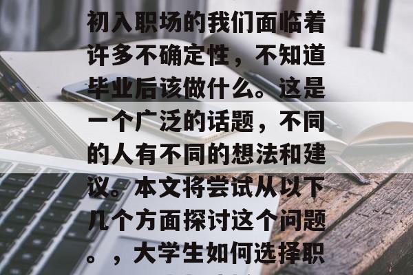 大学生如何选择职业?初入职场的我们面临着许多不确定性,不知道毕业后该做什么。这是一个广泛的话题,不同的人有不同的想法和建议。本文将尝试从以下几个方面探讨这个问题。,大学生如何选择职业,探索与抉择 大学生如何选择职业?初入职场的我们面临着许多不确定性,不知道毕业后该做什么。这是一个广泛的话题,不同的人有不同的想法和建议。本文将尝试从以下几个方面探讨这个问题。,大学生如何选择职业,探索与抉择