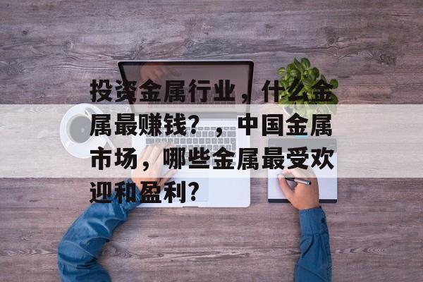 投资金属行业，什么金属最赚钱？，中国金属市场，哪些金属最受欢迎和盈利?