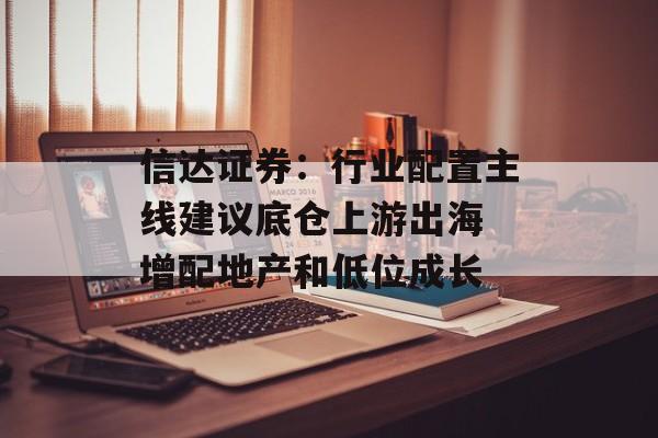 信达证券:行业配置主线建议底仓上游出海 增配地产和低位成长 信达证券:行业配置主线建议底仓上游出海 增配地产和低位成长