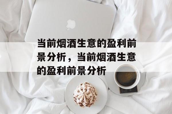 当前烟酒生意的盈利前景分析,当前烟酒生意的盈利前景分析 当前烟酒生意的盈利前景分析,当前烟酒生意的盈利前景分析