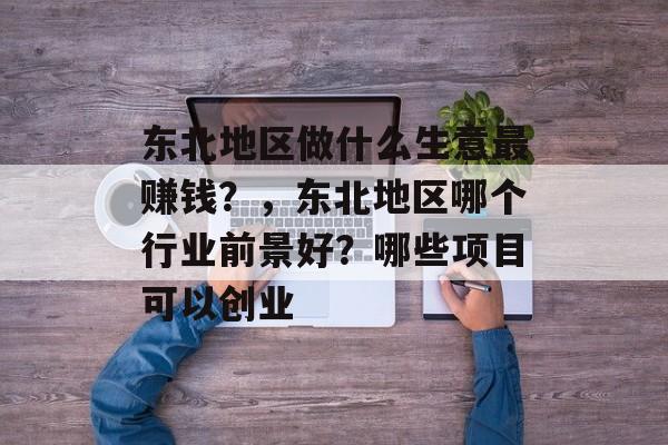 东北地区做什么生意最赚钱？，东北地区哪个行业前景好？哪些项目可以创业