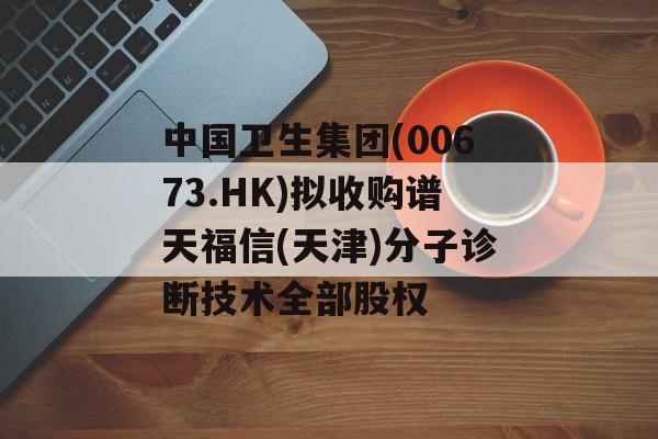 中国卫生集团(00673.HK)拟收购谱天福信(天津)分子诊断技术全部股权 中国卫生集团(00673.HK)拟收购谱天福信(天津)分子诊断技术全部股权